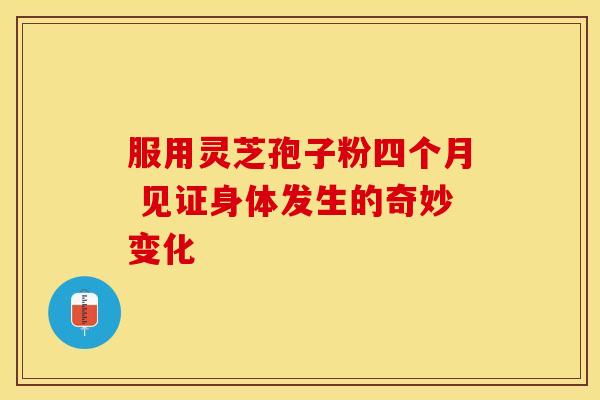 服用灵芝孢子粉四个月 见证身体发生的奇妙变化