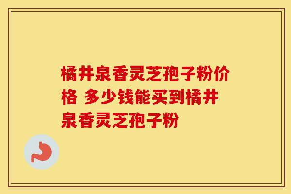 橘井泉香灵芝孢子粉价格 多少钱能买到橘井泉香灵芝孢子粉