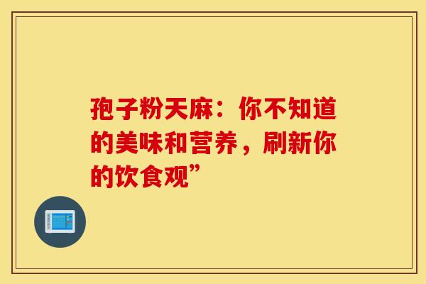 孢子粉天麻：你不知道的美味和营养，刷新你的饮食观”