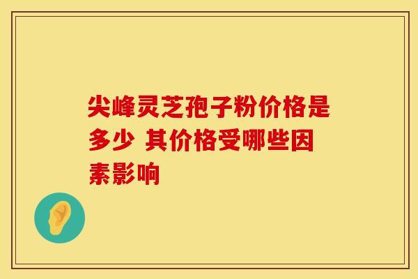 尖峰灵芝孢子粉价格是多少 其价格受哪些因素影响