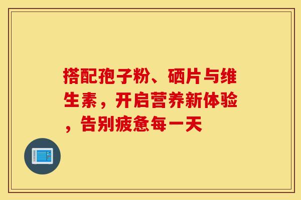 搭配孢子粉、硒片与维生素，开启营养新体验，告别疲惫每一天