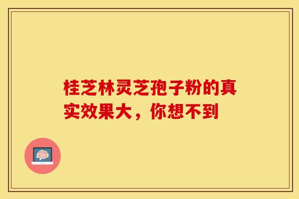 桂芝林灵芝孢子粉的真实效果大，你想不到