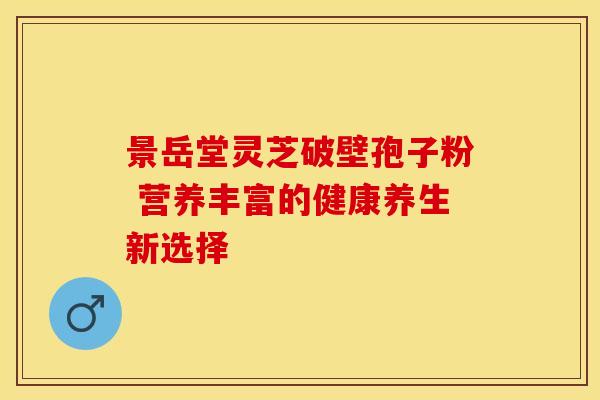 景岳堂灵芝破壁孢子粉 营养丰富的健康养生新选择