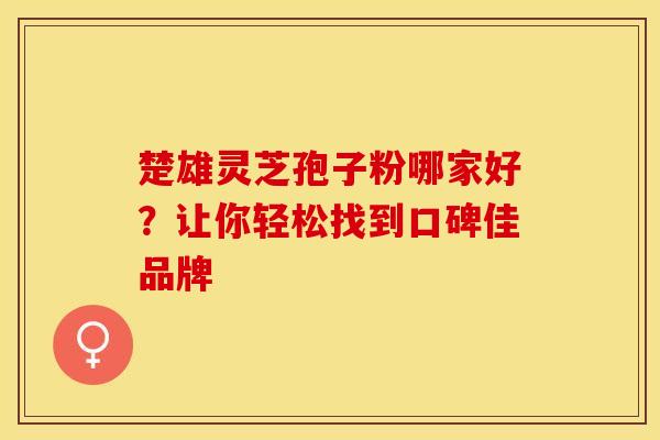 楚雄灵芝孢子粉哪家好？让你轻松找到口碑佳品牌