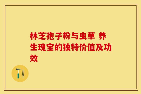 林芝孢子粉与虫草 养生瑰宝的独特价值及功效