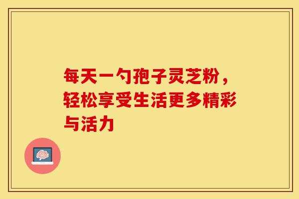 每天一勺孢子灵芝粉，轻松享受生活更多精彩与活力