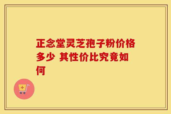 正念堂灵芝孢子粉价格多少 其性价比究竟如何
