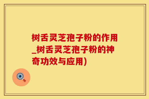 树舌灵芝孢子粉的作用_树舌灵芝孢子粉的神奇功效与应用)