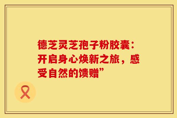 德芝灵芝孢子粉胶囊：开启身心焕新之旅，感受自然的馈赠”