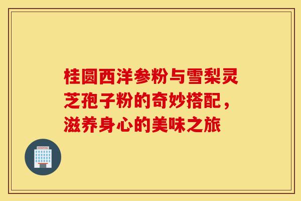 桂圆西洋参粉与雪梨灵芝孢子粉的奇妙搭配，滋养身心的美味之旅