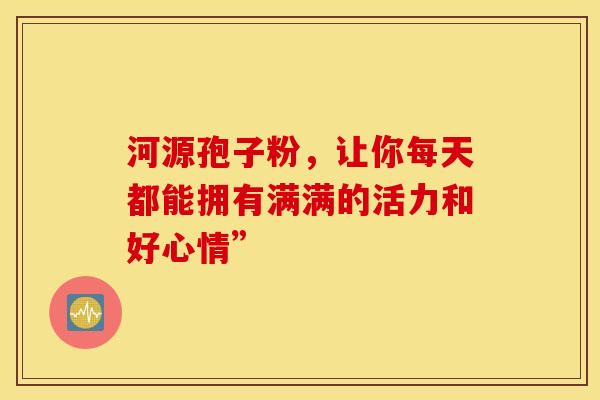 河源孢子粉，让你每天都能拥有满满的活力和好心情”