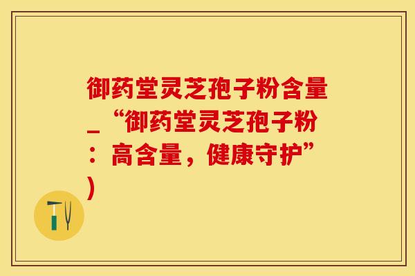 御药堂灵芝孢子粉含量_“御药堂灵芝孢子粉：高含量，健康守护”)