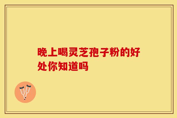 晚上喝灵芝孢子粉的好处你知道吗