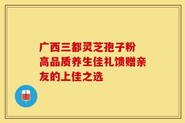 广西三都灵芝孢子粉 高品质养生佳礼馈赠亲友的上佳之选