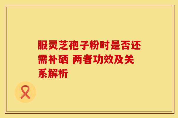 服灵芝孢子粉时是否还需补硒 两者功效及关系解析