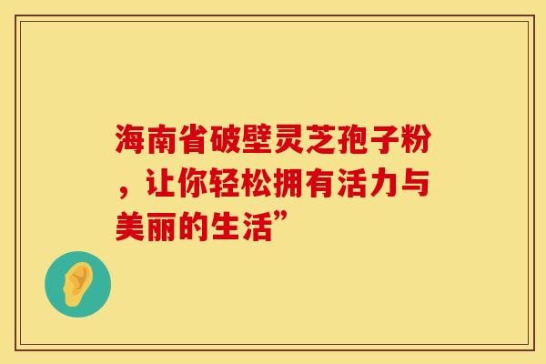 海南省破壁灵芝孢子粉，让你轻松拥有活力与美丽的生活”