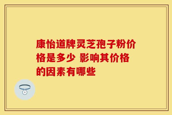 康怡道牌灵芝孢子粉价格是多少 影响其价格的因素有哪些