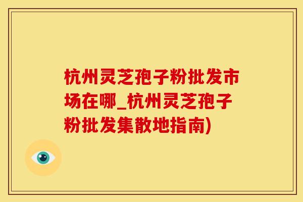 杭州灵芝孢子粉批发市场在哪_杭州灵芝孢子粉批发集散地指南)