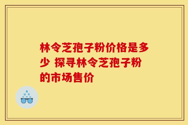 林令芝孢子粉价格是多少 探寻林令芝孢子粉的市场售价