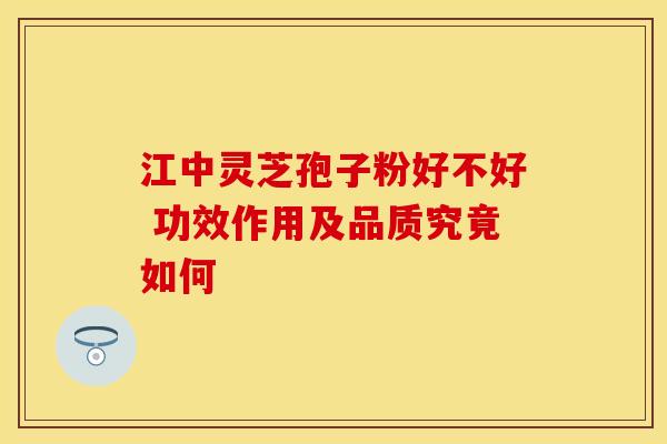 江中灵芝孢子粉好不好 功效作用及品质究竟如何
