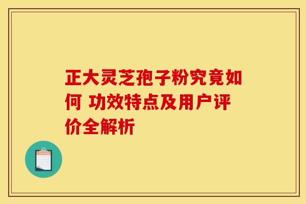 正大灵芝孢子粉究竟如何 功效特点及用户评价全解析