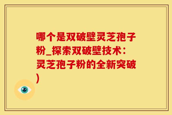 哪个是双破壁灵芝孢子粉_探索双破壁技术：灵芝孢子粉的全新突破)