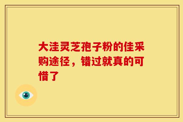 大洼灵芝孢子粉的佳采购途径，错过就真的可惜了