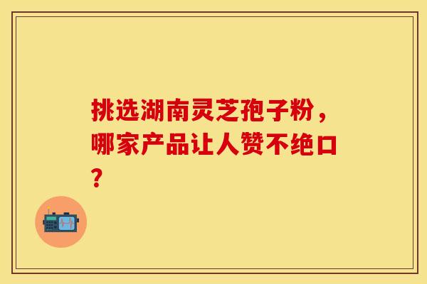 挑选湖南灵芝孢子粉，哪家产品让人赞不绝口？