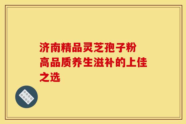 济南精品灵芝孢子粉 高品质养生滋补的上佳之选