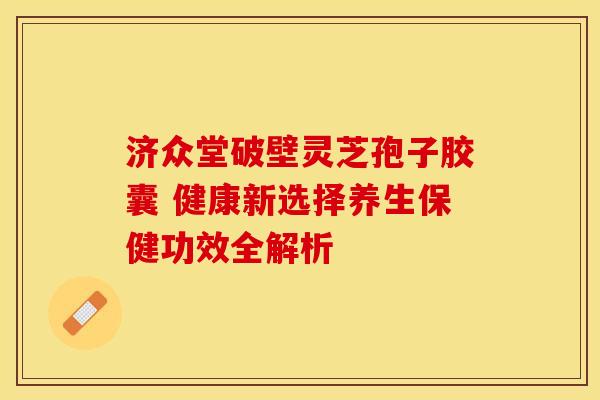 济众堂破壁灵芝孢子胶囊 健康新选择养生保健功效全解析