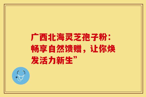 广西北海灵芝孢子粉：畅享自然馈赠，让你焕发活力新生”