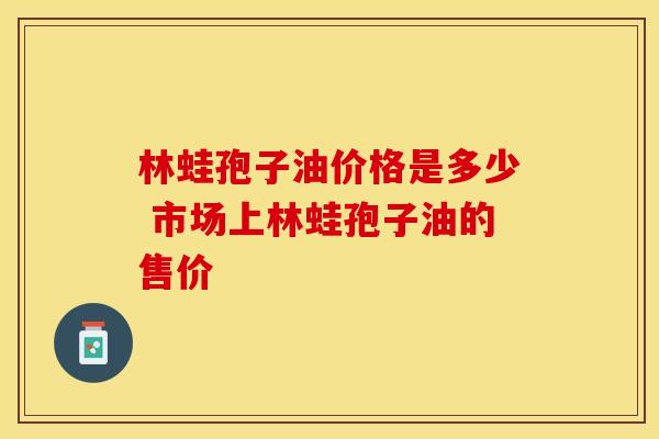 林蛙孢子油价格是多少 市场上林蛙孢子油的售价