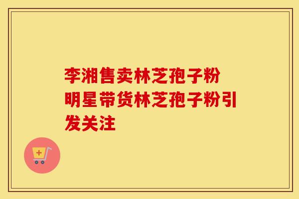 李湘售卖林芝孢子粉 明星带货林芝孢子粉引发关注