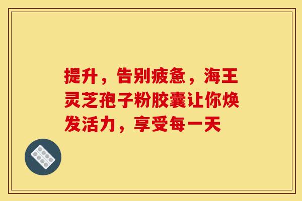 提升，告别疲惫，海王灵芝孢子粉胶囊让你焕发活力，享受每一天