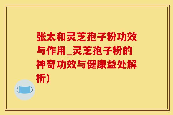 张太和灵芝孢子粉功效与作用_灵芝孢子粉的神奇功效与健康益处解析)