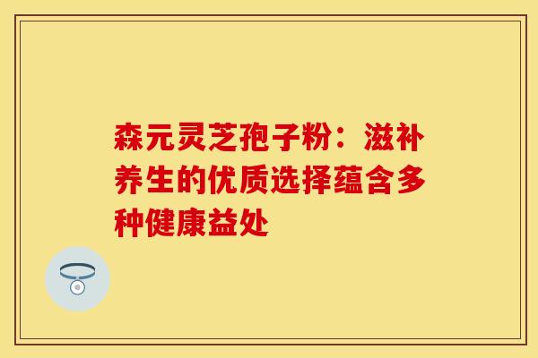 森元灵芝孢子粉：滋补养生的优质选择蕴含多种健康益处
