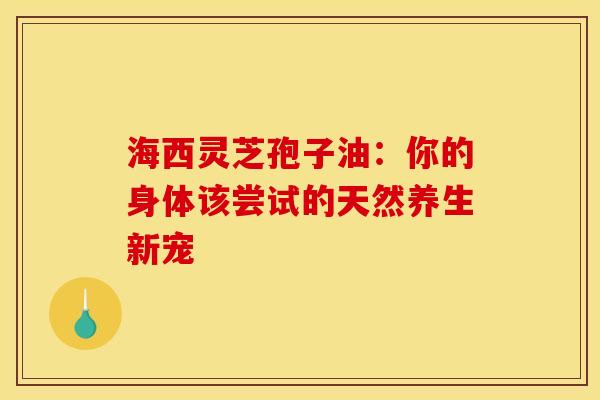 海西灵芝孢子油：你的身体该尝试的天然养生新宠