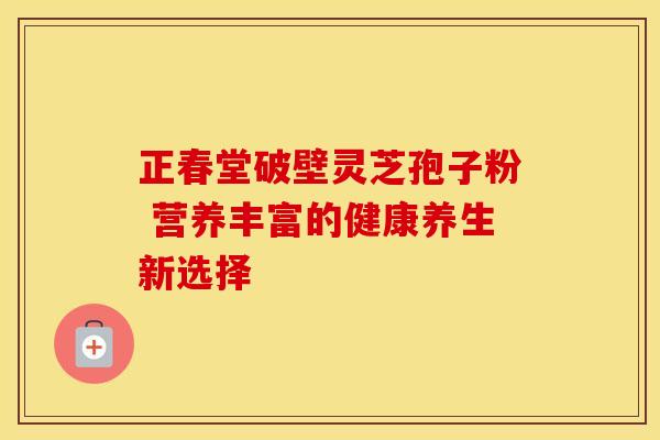 正春堂破壁灵芝孢子粉 营养丰富的健康养生新选择