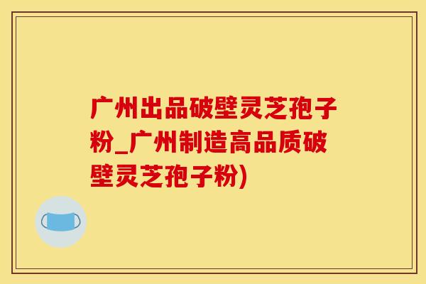 广州出品破壁灵芝孢子粉_广州制造高品质破壁灵芝孢子粉)