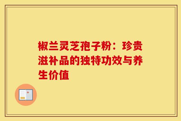 椒兰灵芝孢子粉：珍贵滋补品的独特功效与养生价值
