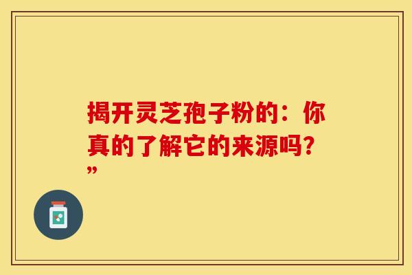 揭开灵芝孢子粉的：你真的了解它的来源吗？”