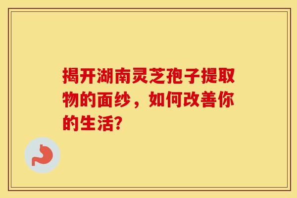 揭开湖南灵芝孢子提取物的面纱，如何改善你的生活？