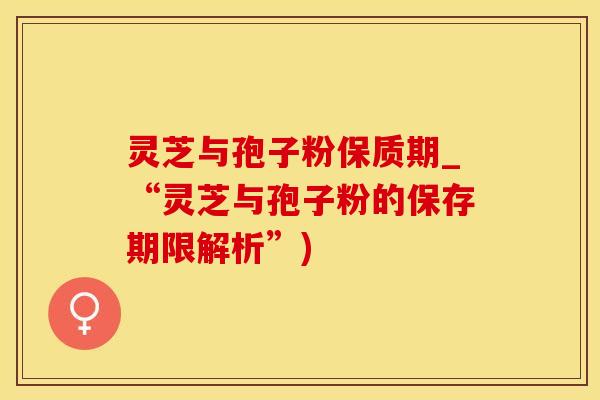 灵芝与孢子粉保质期_“灵芝与孢子粉的保存期限解析”)
