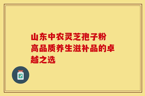 山东中农灵芝孢子粉 高品质养生滋补品的卓越之选