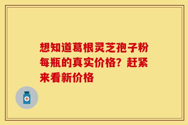 想知道葛根灵芝孢子粉每瓶的真实价格？赶紧来看新价格