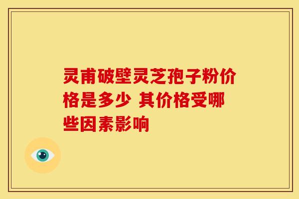 灵甫破壁灵芝孢子粉价格是多少 其价格受哪些因素影响