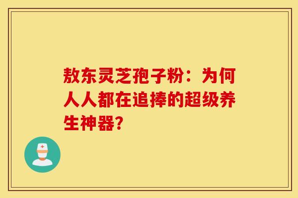 敖东灵芝孢子粉：为何人人都在追捧的超级养生神器？