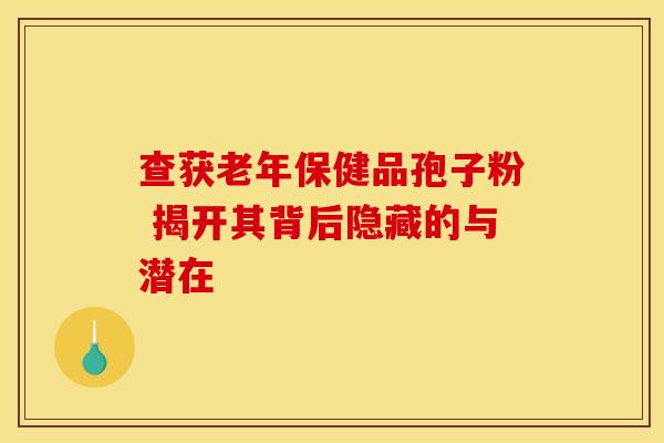 查获老年保健品孢子粉 揭开其背后隐藏的与潜在