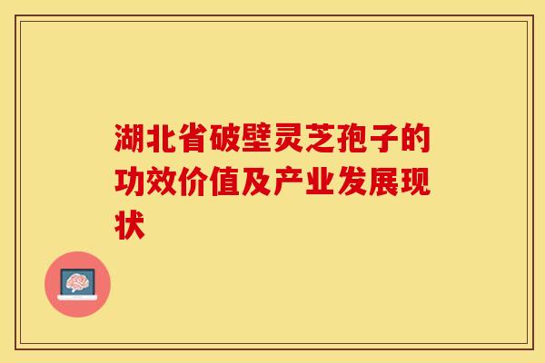 湖北省破壁灵芝孢子的功效价值及产业发展现状