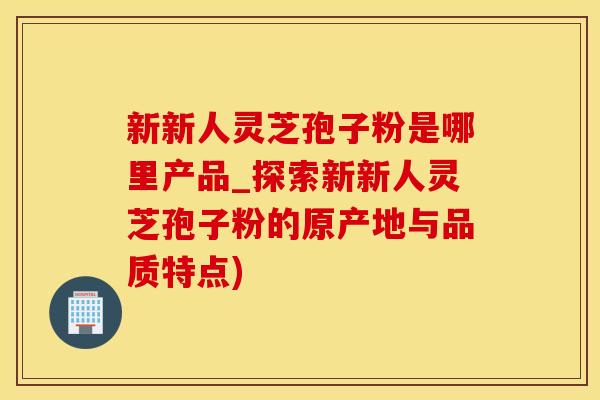 新新人灵芝孢子粉是哪里产品_探索新新人灵芝孢子粉的原产地与品质特点)